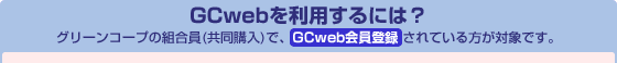 GCwebを利用するには? グリーンコープの組合員(共同購入)で、GCweb会員登録 されている方が対象です。