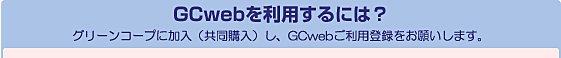 GCwebを利用するには? グリーンコープに加入(共同購入)し、GCwebご利用登録をお願いします。