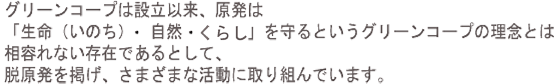 グリーンコープは設立以来、原発は「生命(いのち)・自然・くらし」を守るというグリーンコープの理念とは相容れない存在であるとして、脱原発を掲げ、さまざまな活動に取り組んでいます。