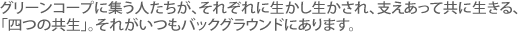 グリーンコープに集う人たちが、それぞれに生かし生かされ、支えあって共に生きる、「四つの共生」。それがいつもバックグラウンドにあります。